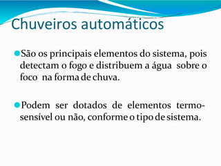 Chuveiros automáticos
⚫São os principais elementos do sistema, pois
detectam o fogo e distribuem a água sobre o
foco na formade chuva.
⚫Podem ser dotados de elementos termo-
sensível ou não, conformeo tipode sistema.
 