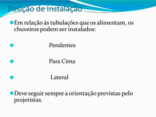 Posição de Instalação
⚫Em relação ás tubulações que os alimentam, os
chuveiros podem ser instalados:
⚫ Pendentes
⚫ Para Cima
⚫ Lateral
⚫Deve seguir sempre a orientação previstas pelo
projetistas.
 