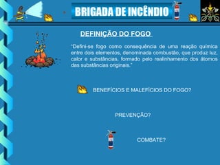 BRIGADA DE INCÊNDIO
DEFINIÇÃO DO FOGO
“Defini-se fogo como consequência de uma reação química
entre dois elementos, denominada combustão, que produz luz,
calor e substâncias, formado pelo realinhamento dos átomos
das substâncias originais.”
BENEFÍCIOS E MALEFÍCIOS DO FOGO?
PREVENÇÃO?
COMBATE?
 