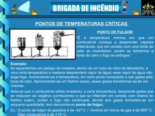 BRIGADA DE INCÊNDIO
PONTO DE FULGOR
“É a temperatura mínima em que um
combustível começa a desprender vapores
inflamáveis, que em contato com uma fonte de
calor se incendeiam, porém se retirarmos a
fonte de calor o fogo se extingue.”
PONTOS DE TEMPERATURAS CRÍTICAS
Exemplo:
Ao aquecermos um pedaço de madeira, dentro de um tubo de vidro de laboratório, a
uma certa temperatura a madeira desprenderá vapor de água; esse vapor de água não
pega fogo. Aumentando-se a temperatura, em certo ponto começarão a sair gases pela
boca do tubo. Aproximando-se um fósforo aceso, esses gases transformar-se-ão em
chamas.
Nota-se que o combustível sólido (madeira), a certa temperatura, desprende gases que
se misturam ao oxigênio (comburente) e que se inflamam em contato com chama do
fósforo (calor), porém o fogo não continuará, devido aos gases formarem-se em
pequena quantidade, isso denomina-se ponto de fulgor.
Ex.: O ponto de fulgor da gasolina é de -42º C / Amônia em forma de gás é de 650º C;
Óleo combustível é de 110º C.
 