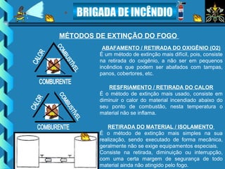 BRIGADA DE INCÊNDIO
ABAFAMENTO / RETIRADA DO OXIGÊNIO (O2)
É um método de extinção mais difícil, pois, consiste
na retirada do oxigênio, a não ser em pequenos
incêndios que podem ser abafados com tampas,
panos, cobertores, etc.
RESFRIAMENTO / RETIRADA DO CALOR
É o método de extinção mais usado, consiste em
diminuir o calor do material incendiado abaixo do
seu ponto de combustão, nesta temperatura o
material não se inflama.
RETIRADA DO MATERIAL / ISOLAMENTO
É o método de extinção mais simples na sua
realização, sendo executado de forma mecânica,
geralmente não se exige equipamentos especiais.
Consiste na retirada, diminuição ou interrupção,
com uma certa margem de segurança de todo
material ainda não atingido pelo fogo.
MÉTODOS DE EXTINÇÃO DO FOGO
 