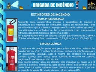 BRIGADA DE INCÊNDIO
EXTINTORES DE INCÊNDIO
Apresenta como característica principal a capacidade de diminuir a
temperatura dos materiais em combustão, agindo por resfriamento. Pode
ser utilizada com jatos sólidos ou aspergida em forma de neblina (gotículas).
Sua utilização em incêndios se faz principalmente com equipamentos
hidráulicos (bombas, hidrantes, sprinklers e outros).
Esse agente extintor deve ser utilizado somente para incêndios de Classe A
(Sólidos Inflamáveis). Sua pressão é de 10,5 Kgf/cm² (aprox. 150 lbs/pol²).
ÁGUA PRESSURIZADA
É resultante da reação provocada pela mistura de duas substâncias
(bicarbonato de sódio e sulfato de alumínio), ambas em solução aquosa e
um estabilizante (alcaçuz). Após o mesmo ser colocado em posição
contrária (cabeça para baixo), estas substâncias entrarão em contato,
reagindo e formando a espuma química.
Esse agente extintor pode ser utilizado para incêndios de classe A e B
(Sólidos e Líquidos Inflamáveis). Este agente extintor esta proibido por lei
desde 1990 por vários acidentes terem ocorridos com o mesmo e por não
ter controle de vazão. No interior de suas bolhas, existe o CO².
ESPUMA QUÍMICA
 