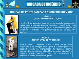 BRIGADA DE INCÊNDIO
NÍVEL C
(NÍVEL MÉDIO DE PROTEÇÃO)
No nível C de proteção, exige-se menor proteção respiratória e
menor proteção da pele. A grande diferença do nível B e C é o tipo
de equipamento respiratório exigido. Os respiradores podem ser
faciais ou semi-faciais com purificadores de ar, ou seja, filtro
químico.
NÍVEL D
(MENOR NÍVEL DE PROTEÇÃO)
Para o Nível D, exige-se o menor nível de proteção
respiratória e de proteção para a pele. É a menor proteção
possível quando há manipulação de Qualquer agente
químico. Quando utiliza-se o Nível D a atmosfera não contém
produtos tóxicos, não há contato com derramamentos,
imersões e não há inalações de gases.
ROUPAS DE PROTEÇÃO PARA PRODUTOS QUÍMICOS
 
