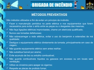 BRIGADA DE INCÊNDIO
MÉTODOS PREVENTIVOS
São métodos utilizados a fim de evitar um princípio de incêndio.
 Fazer a manutenção periódica na parte elétrica e nos equipamentos que forem
necessários para evitar o atrito entre as peças ou o desgastes das mesmas;
 Não faça ligações elétricas improvisadas, chame um eletricista qualificado;
 Nunca use tomadas defeituosas;
 Não sobrecarregar a rede elétrica, evitar o uso do benjamim e extensões de má
qualidade;
 Desligue o equipamento elétrico diretamente da tomada, principalmente em caso de
viagem;
 Não guarde equipamento elétrico sem antes resfriar;
 Não substitua fusível por arame;
 Evite acumulo de lixo ou entulho combustível;
 Não guarde combustíveis líquidos ou gasosos em excesso ou em locais sem
ventilação;
 Utilize os cinzeiros para apagar os cigarros;
 Respeite as placas de proibido fumar;
 