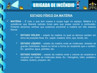 BRIGADA DE INCÊNDIO
ESTADO FÍSICO DA MATÉRIA
 MATÉRIA – É tudo o que tem massa e ocupa lugar no espaço. Matéria é a
substância que liberará radicais livres para que possa ocorrer a combustão.
Portanto devemos verificar que podemos encontrar a matéria em três estados
físicos:
 ESTADO SÓLIDO – estado da matéria no qual os átomos oscilam em
torno de posições fixas. Ex.: papel, madeira, ferro, aço, tecido, etc.
 ESTADO LÍQUIDO – estado da matéria onde as moléculas, dotadas de
grande mobilidade, fazem-no tomar a forma do recipiente que o contém.
Ex.: gasolina, água, petróleo, etc.
 ESTADO GASOSO – estado da matéria onde o volume do recipiente é
ocupado por todas as moléculas desta. Ex.: hidrogênio, hélio, acetileno,
metano, butano, propano, etc.
 