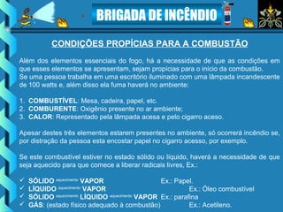BRIGADA DE INCÊNDIO
CONDIÇÕES PROPÍCIAS PARA A COMBUSTÃO
Além dos elementos essenciais do fogo, há a necessidade de que as condições em
que esses elementos se apresentam, sejam propícias para o início da combustão.
Se uma pessoa trabalha em uma escritório iluminado com uma lâmpada incandescente
de 100 watts e, além disso ela fuma haverá no ambiente:
1. COMBUSTÍVEL: Mesa, cadeira, papel, etc.
2. COMBURENTE: Oxigênio presente no ar ambiente;
3. CALOR: Representado pela lâmpada acesa e pelo cigarro aceso.
Apesar destes três elementos estarem presentes no ambiente, só ocorrerá incêndio se,
por distração da pessoa esta encostar papel no cigarro acesso, por exemplo.
Se este combustível estiver no estado sólido ou líquido, haverá a necessidade de que
seja aquecido para que comece a liberar radicais livres, Ex.:
 SÓLIDO aquecimento
VAPOR Ex.: Papel.
 LÍQUIDO aquecimento
VAPOR Ex.: Óleo combustível
 SÓLIDO aquecimento
LÍQUIDO aquecimento
VAPOR Ex.: parafina
 GÁS: (estado físico adequado à combustão) Ex.: Acetileno.
 