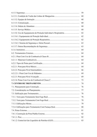 6.1.5. Segurança................................................................................................................ 59
6.1.5.1. Condição de Vazão das Linhas de Mangueiras.................................................... 60
6.1.5.2. Equipes de Instrução............................................................................................ 60
6.1.5.3. Comunicação........................................................................................................ 60
6.1.5.4. Ordem de Abandono............................................................................................ 60
6.1.5.5. Serviço Médico.................................................................................................... 60
6.1.5.6. Uso do Equipamento de Proteção Individual e Respiratória............................... 62
6.1.5.6.1. Equipamento de Proteção Individual................................................................ 62
6.1.5.6.2. Equipamento de Proteção Respiratória............................................................. 62
6.1.5.6.3. Sistema de Segurança e Alerta Pessoal............................................................. 63
6.1.5.7. Outras Recomendações de Segurança.................................................................. 63
6.1.6. Instrutores................................................................................................................ 64
6.2. Treinamentos Externos.............................................................................................. 64
6.2.1. Pista Com Uso de Combustível Classe B............................................................... 64
6.2.1.1. Materiais Combustíveis........................................................................................ 64
6.2.2. Tipos de Pistas para Certificação............................................................................ 64
6.2.2.1. Pista para Nível Básico........................................................................................ 64
6.2.2.2. Pista para Nível Intermediário............................................................................. 66
6.2.2.2.1. Pista Com Uso de Hidrantes............................................................................. 69
6.2.2.3. Pista para Nível Avançado................................................................................... 69
6.2.2.4. Pistas Com Uso de Combustível Classe C........................................................... 73
7. CENTRO DE TREINAMENTO............................................................................... 74
7.1. Planejamento para Construção................................................................................... 76
7.2. Considerações no Planejamento................................................................................. 77
7.3. Edificação para Treinamentos.................................................................................... 78
7.3.1. Torre para Treinamento Sem Fogo Real................................................................. 78
7.3.2. Torre para Treinamento Com Fogo Real................................................................ 79
7.3.3. Edificações Mistas.................................................................................................. 79
7.3.4. Edificações para Treinamento Com Fumaça Real.................................................. 80
7.4. Pistas Externas........................................................................................................... 81
7.4.1. Construção da Pista Padrão Externa....................................................................... 82
7.4.1.1. Piso....................................................................................................................... 82
7.4.1.2. Central de Gás Liquefeito de Petróleo (GLP)...................................................... 83
 