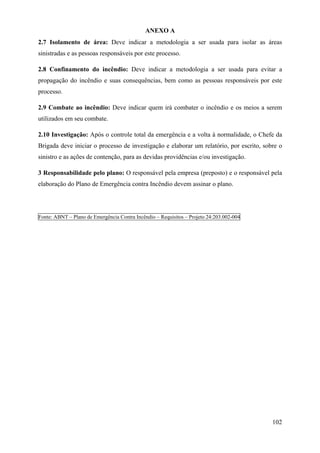 ANEXO A
2.7 Isolamento de área: Deve indicar a metodologia a ser usada para isolar as áreas
sinistradas e as pessoas responsáveis por este processo.
2.8 Confinamento do incêndio: Deve indicar a metodologia a ser usada para evitar a
propagação do incêndio e suas consequências, bem como as pessoas responsáveis por este
processo.
2.9 Combate ao incêndio: Deve indicar quem irá combater o incêndio e os meios a serem
utilizados em seu combate.
2.10 Investigação: Após o controle total da emergência e a volta à normalidade, o Chefe da
Brigada deve iniciar o processo de investigação e elaborar um relatório, por escrito, sobre o
sinistro e as ações de contenção, para as devidas providências e/ou investigação.
3 Responsabilidade pelo plano: O responsável pela empresa (preposto) e o responsável pela
elaboração do Plano de Emergência contra Incêndio devem assinar o plano.
Fonte: ABNT – Plano de Emergência Contra Incêndio – Requisitos – Projeto 24:203.002-004
102
 