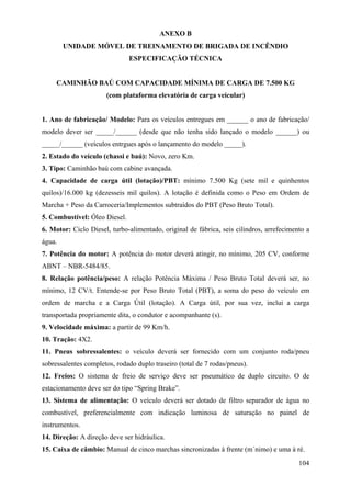 ANEXO B
UNIDADE MÓVEL DE TREINAMENTO DE BRIGADA DE INCÊNDIO
ESPECIFICAÇÃO TÉCNICA
CAMINHÃO BAÚ COM CAPACIDADE MÍNIMA DE CARGA DE 7.500 KG
(com plataforma elevatória de carga veicular)
1. Ano de fabricação/ Modelo: Para os veículos entregues em ______ o ano de fabricação/
modelo dever ser _____/______ (desde que não tenha sido lançado o modelo ______) ou
_____/______ (veículos entrgues após o lançamento do modelo _____).
2. Estado do veículo (chassi e baú): Novo, zero Km.
3. Tipo: Caminhão baú com cabine avançada.
4. Capacidade de carga útil (lotação)/PBT: mínimo 7.500 Kg (sete mil e quinhentos
quilos)/16.000 kg (dezesseis mil quilos). A lotação é definida como o Peso em Ordem de
Marcha + Peso da Carroceria/Implementos subtraídos do PBT (Peso Bruto Total).
5. Combustível: Óleo Diesel.
6. Motor: Ciclo Diesel, turbo-alimentado, original de fábrica, seis cilindros, arrefecimento a
água.
7. Potência do motor: A potência do motor deverá atingir, no mínimo, 205 CV, conforme
ABNT – NBR-5484/85.
8. Relação potência/peso: A relação Potência Máxima / Peso Bruto Total deverá ser, no
mínimo, 12 CV/t. Entende-se por Peso Bruto Total (PBT), a soma do peso do veículo em
ordem de marcha e a Carga Útil (lotação). A Carga útil, por sua vez, inclui a carga
transportada propriamente dita, o condutor e acompanhante (s).
9. Velocidade máxima: a partir de 99 Km/h.
10. Tração: 4X2.
11. Pneus sobressalentes: o veículo deverá ser fornecido com um conjunto roda/pneu
sobressalentes completos, rodado duplo traseiro (total de 7 rodas/pneus).
12. Freios: O sistema de freio de serviço deve ser pneumático de duplo circuito. O de
estacionamento deve ser do tipo “Spring Brake”.
13. Sistema de alimentação: O veículo deverá ser dotado de filtro separador de água no
combustível, preferencialmente com indicação luminosa de saturação no painel de
instrumentos.
14. Direção: A direção deve ser hidráulica.
15. Caixa de câmbio: Manual de cinco marchas sincronizadas à frente (m´nimo) e uma à ré.
104
 