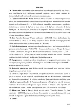ANEXO B
16. Pneus e rodas: os pneus (inclusive sobressalente) deverão ser do tipo radial, sem câmara,
com capacidade de carga e código de velocidade compatível com o veículo e carga a ser
transportada, devendo ser todos de uma mesma marca e modelo.
17. Controle de Pressão dos Pneus: deverá ser dotado de sistema de controle da pressão dos
pneus com manômetros indicadores e alarme de perda de pressão. Tais manômetros deverão
possuir escala mínima de 50 a 140 lb/pl², tubulação pneumática em nylon para a pressão de
trabalho de no mínimo 12 Kgf/cm² na parte interna e 16 Kgf/cm² e rolamentos de dupla
blindagem. A derivação para obtenção de ar comprimido para funcionamento do sistema
deverá ser efetuada através da saída de acessórios da válvula protetora de quatro circuitos do
sistema pneumático do veículo.
18. Cor: Vermelho Bonanza PU com catalisador – CBPMESP (Corpo de Bombeiros da
Polícia Militar do Estado de São Paulo), original de fábrica, devendo receber programação
visual (adesivos e inscrições) conforme padrão do CBPMESP.
19. Emissão de poluentes: o veículo deverá atender às normas e aos limites de emissão de
poluentes estabelecidos pelo PROCONVE – Programa de Controle de Poluição do Ar por
Veículos Automotores, em vigor na data de aceitação do veículo. E ainda, possuir a LCVM –
Licença para Uso da Configuração do Veículo ou Motor, exigida pelo IBAMA – Instituto
Brasileiro do Meio Ambiente e dos Recursos Naturais Renováveis.
20. Equipamentos: o veículo deverá ser fornecido com os equipamentos, acessórios e itens
de segurança exigidos e permitidos pelo Código de Trânsito Brasileiro e pelo CONTRAN –
Conselho Nacional de Trânsito.
21. Retrovisor externo do lado direito: deverá estar equipado com retrovisor externo
(espelho convexo) do lado direito.
22. Caixa de Carga: deverá ser estruturada com perfis de alumínio, com colunas laterais e
perfis da estrutura do teto espaçados com no máximo 500 mm. O revestimento externo será
em duralumínio com espessura de 0,8 mm. A união das chapas deverá conter calafetante para
vedação e impermeabilização, de forma que não permita infiltrações no baú. AS travessas
estruturais do assoalho deverão possuir largura mínima de 50 mm e estar espaçados no
máximo 400 mm (centro a centro), sendo permitido maior vão na região da caixa de roda.
23. Pintura da Caixa de Carga: deverá ser feita na cor Vermelho Bonanza PU com
catalisador – CBPMESP, original de fábrica. Deverá, ainda, ter preparação da superfície para
retirada de impurezas e aplicação de produto anti-ferruginoso nas partes em aço.
24. Portas:
105
 