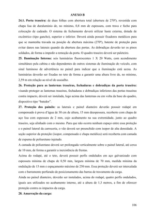 ANEXO B
24.1. Porta traseira: de duas folhas com abertura total (abertura de 270º), revestida com
chapa lisa de duralumínio de, no mínimo, 0,8 mm de espessura, com trava e fecho para
colocação de cadeado. O sistema de fechamento deverá utilizar haste externa, dotada de
excêntrico (tipo gancho), superior e inferior. Deverá ainda possuir fixadores metálicos para
que se mantenha travada na posição de abertura máxima (270º), batente de proteção para
evitar danos nas laterais quando da abertura das portas. As dobradiças deverão ter os pinos
soldados, de forma a impedir a remoção da porta. O quadro traseiro deverá ser paleteiro.
25. Iluminação Interna: seis luminárias fluorescentes 1 X 20 Watts, com acendimento
simultâneo pela cabina e não dependentes de outros sistemas de iluminação do veículo, com
sinal luminoso de advertência no painel para indicar que a iluminação está acesa. As
luminárias deverão ser fixadas no teto de forma a garantir uma altura livre de, no mínimo,
2,59 m em relação ao nível do assoalho.
26. Proteção para as lanternas traseiras, fechaduras e dobradiças da porta traseira:
visando proteger as lanternas traseiras, fechaduras e dobradiças inferiores das portas traseiras
contra impacto, deverá ser instalada, logo acima das lanternas ou em volta da base do quadro,
dispositivo tipo “batedor”.
27. Proteção dos painéis: as laterais e painel dianteiro deverão possuir rodapé em
compensado à prova d’água de 30 cm de altura, 15 mm deespessura, recoberto com chapa de
aço lisa com espessura de 2 mm, cujo acabamento na sua extremidade, junto ao quadro
traseiro, seja alinhado com o mesmo. Para que não ocorra nenhum espaço entre essa proteção
e o painel lateral da carroceria, o vão deverá ser preenchido com isopor de alta densidade. A
seção superior da proteção (isopor, compensado e chapa metálica) será recoberta com camada
de espuma de poliuretano injetado.
A camada de poliuretano deverá ser prolongada verticalmente sobre o painel lateral, até cerca
de 10 mm, de forma a garantir a inexistência de frestas.
Acima do rodapé, até o teto, deverá possuir perfis ondulados em aço galvanizado com
espessura mínima de chapa de 0,50 mm, largura mínima de 70 mm, medida mínima da
ondulação de 15 mm e espaçamento máximo de 250 mm. Essa proteção deverá ser intercalada
com o barramento perfurado de posicionamento das barras de travamento da carga.
Ainda no painel dianteiro, deverão ser instalados, acima do rodapé, quatro perfis ondulados,
iguais aos utilizados no acabamento interno, até a altura de 1,3 metros, a fim de oferecer
proteção contra os impactos da carga.
28. Amarração da carga:
106
 