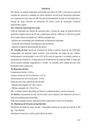 ANEXO B
Nas laterais, no sentido longituinal, centralizado nas alturas de 0,80 e 1,60 metros a partir do
assoalho da carroceria e alinhado aos perfis metálicos, deverá haver barramento perfurado,
com espaçamento entre furos de 200 mm para posicionamento de cinta de amarração para a
fixação da carga. Deverão ser fornecidas 02 (duas) cintas de amarração, conforme
especificado a seguir.
28.1. Cintas de Amarração da Carga:
Cinta de amarração nas laterais da carroceria para a fixação da carga, de material flexível
(poliéster), largura mínima de 50 mm, comprimento total de 2.800 mm (1.300 mm na parte
fixa), tensão mínima de ruptura de 1.500 Kg, equipada com:
- ganchos nas extremidades para acoplamento no barramento perfurado;
- catraca de tensionamento com dispositivo de travamento;
- dispositivo rápido de destravamento da catraca.
29. Assoalho do baú: deverá ser construído de forma a suportar cargas de até 2.000 Kgf,
transportadas por paleteira (apoio pontual). Será construído em chapa de aço carbono,
antiderrapante (“pé-de-galinha”) com 3/16” (4,76 mm) de espessura e resistência mínima ao
escoamento de 18 Kgf/cm². A chapa deverá ser fixada através de solda tipo MIG. A chapa não
deverá possuir emendas longitudinais o veículo. As emendas entre chapas deverão estar
localizadas sobre as travessas.
30. Dimensões do baú:
Comprimento interno = 6,80 m
Largura mínima do vão livre da porta = 2,47 m
Altura mínima do vão livre da porta = 2,59 m
Altura do solo à face superior do piso do baú:
- Máxima descarregado: de 1,20 a 1,30 m
- Mínima carregado: de 1,10 a1,25 m
Obs.: A largura interna não poderá ser inferior à estabelecida para o vão livre da porta.
31. Outros: externamente ao baú, deverá conter: porta estepe(s) com dispositivo de trava e
uma caixa metálica para ferramentas.
Pega-mão no quadro traseiro, lado direito (sem comprometer a área livre do quadro).
32. :Plataforma de Elevação do tipo Retrátil:
Plataforma elevatória de carga veicular – Capacidade mínima de elevação de carga de 1.500
Kg – Tipo Retrátil
Instalação na traseira do veículo, parte inferior do chassi.
107
 