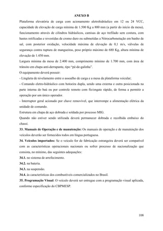 ANEXO B
Plataforma elevatória de carga com acionamento aletrohidráulico em 12 ou 24 VCC,
capacidade de elevação de carga mínima de 1.500 Kg a 800 mm (a partir do início da mesa),
funcionamento através de cilindros hidráulicos, camisas de aço trefilado sem costura, com
hastes retificadas e revestidas de cromo duro ou submetidas a Nitrocarbonetação em banho de
sal, com posterior oxidação, velocidade máxima de elevação de 0,1 m/s, válvulas de
segurança contra ruptura de mangueiras, peso próprio máximo de 680 Kg, altura mínima de
elevação de 1.450 mm.
Largura mínima da mesa de 2.400 mm, comprimento mínimo de 1.700 mm, com área de
trânsito em chapa anti-derrapante, tipo “pé-de-galinha”.
O equipamento deverá possuir:
- Lingüeta de nivelamento entre o assoalho de carga e a mesa da plataforma veicular;
- Comando eletro-hidráulico com botoeira dupla, sendo uma externa e outra posicionada na
parte interna do baú ou por controle remoto com fio/engate rápido, de forma a permitir a
operação por um único operador.
- Interruptor geral acionado por chave removível, que interrompe a alimentação elétrica da
unidade de comando.
Estrutura em chapa de aço dobrada e soldada por processo MIG.
Quando não estiver sendo utilizada deverá permanecer dobrada e recolhida embaixo do
chassi.
33. Manuais de Operação e de manutenção: Os manuais de operação e de manutenção dos
veículos deverão ser fornecidos todos em língua portuguesa.
34. Veículos importados: Se o veículo for de fabricação estrangeira deverá ser compatível
com as características operacionais nacionais ou sofrer processo de nacionalização que
consista, no mínimo, das seguintes adequações:
34.1. no sistema de arrefecimento.
34.2. na bateria.
34.3. na suspensão.
34.4. às características dos combustíveis comercializados no Brasil.
35. Programação Visual: O veículo deverá ser entregue com a programação visual aplicada,
conforme especificação do CBPMESP.
108
 