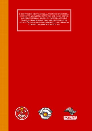 O CONTEÚDO DESTE MANUAL TÉCNICO ENCONTRA-
SE SUJEITO À REVISÃO, DEVENDO SER DADO AMPLO
CONHECIMENTO A TODOS OS INTEGRANTES DO
CORPO DE BOMBEIROS, PARA APRESENTAÇÃO DE
SUGESTÕES POR MEIO DO ENDEREÇO ELETRÔNICO
CCBSSECINC@POLMIL.SP.GOV.BR
 