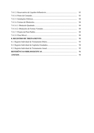 7.4.1.3. Reservatório de Líquidos Inflamáveis................................................................. 83
7.4.1.4. Ponto de Comando............................................................................................... 83
7.4.1.5. Instalações Elétricas............................................................................................. 84
7.4.1.6. Formas de Obstáculos.......................................................................................... 84
7.4.1.6.1. Obstáculo Quadrado.......................................................................................... 84
7.4.1.6.2. Obstáculos de Formas Variadas........................................................................ 84
7.4.1.7. Projeto da Pista Padrão........................................................................................ 88
7.4.1.8. Pista Móvel.......................................................................................................... 88
8. REGISTRO DE TREINAMENTO........................................................................... 90
8.1. Registro Individual de Treinamento Diário............................................................... 93
8.2. Registro Individual de Capítulos Estudados.............................................................. 94
8.3. Registro Individual de Treinamento Anual................................................................ 95
REFERÊNCIAS BIBLIOGRÁFICAS.......................................................................... 96
ANEXOS.......................................................................................................................... 98
 