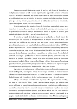 COLETÂNEA DE MANUAIS TÉCNICOS DE BOMBEIROS
15
Durante anos, as atividades de prestação de serviços pelo Corpo de Bombeiros, se
multiplicaram e tornaram-se cada vez mais especializadas, requerendo, às vezes, certificação
específica do pessoal operacional para atender uma ocorrência. Dentro desse contexto temos
as modalidades de serviços de incêndio, salvamento, resgate e auxílio à comunidade, divisões
estas que servem, inclusive, de parâmetro para a codificação setorizada de atendimento,
objetivando registros escritos, que são os relatórios.
Desde o surgimento dos primeiros Corpos de Bombeiros, sua existência sempre teve,
na essência do seu trabalho, a atuação em combate a incêndios, e no presente manual, teremos
a oportunidade de tratar da instrução para formação prática de brigadas de incêndio, para
entidades públicas e particulares e para o Corpo de Bombeiros.
O conceito de brigada de incêndio passou a ser conhecido, no Brasil, através das
recomendações das circulares da Superintendência de Seguros Privados (SUSEP), que
recomenda uma bonificação, que reduz o custo dos seguros caso um segurado tenha esse
pessoal treinado, caminho este que a legislação trabalhista, através da Lei Federal 6517/77 e a
Portaria regulamentadora 3214/78, contemplou com as diretrizes sobre segurança e medicina
do trabalho, conhecidas como Norma Regulamentadora 23 (NR23), que buscou melhorar a
segurança do trabalhador, e que podemos exemplificar, na prática, com o Decreto Federal
96044/88, que exige a qualificação do pessoal aeronauta (pilotos, comissários etc), em
formação de combate a incêndios e pronto socorrismo, entre outros temas. Os municípios
continuaram a tendência federal por promulgar leis, que exigiam das ocupações formação de
pessoal qualificado, para combater princípios de incêndios, estendendo em alguns casos para
prédios residenciais multifamiliares, suprindo o que a NR23 não abrangeu.
A pressão social exigindo que as edificações tivessem pessoal treinado, para exercer a
missão de brigadista, deu origem a estudos na Associação Brasileira de Normas Técnicas
(ABNT), que resultou na publicação da NBR 14276/99, sob o titulo “Programa de Brigada de
Incêndio”, e que hoje é o parâmetro técnico brasileiro, para estruturar e formar brigadas.
O Corpo de Bombeiros de São Paulo nas legislações sobre segurança contra incêndios,
nos anos de 1983 (Decreto 20811) e 1993 (Decreto 38069), obrigava que houvesse uma
pessoa habilitada, no manuseio de equipamentos de combate a incêndios nos prédios a serem
vistoriados pelas seções técnicas, o que não era necessariamente um brigadista, mas com a
mudança da norma prevencionista paulista, pelo Decreto 46076 em 2001, que introduziu
conceitos modernos de prevenção e proteção ao fogo, trouxe em seu texto a necessidade de se
exigir a brigada de incêndio, nivelando-a em importância a outras Medidas de Segurança
 