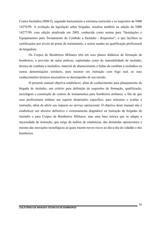 COLETÂNEA DE MANUAIS TÉCNICOS DE BOMBEIROS
16
Contra Incêndios (MSCI), seguindo basicamente a estrutura curricular e os requisitos da NBR
14276/99. A evolução da legislação sobre brigadas, resultou também na edição da NBR
14277/99, com edição atualizada em 2005, conhecida como norma para “Instalações e
Equipamentos para Treinamento de Combate a Incêndio - Requisitos”, o que facilitou as
certificações por níveis de pistas de treinamento, a serem usadas na qualificação profissional
do brigadista.
Os Corpos de Bombeiros Militares têm em seus planos didáticos de formação de
bombeiros, a previsão de aulas práticas, capituladas como de maneabilidade de incêndio,
técnica de combate a incêndios, material de abastecimento e linhas de combate a incêndios ou
outras denominações similares, para mostrar em instrução com fogo real, os seus
conhecimentos técnicos necessários ao desempenho de sua missão.
O presente manual objetiva estabelecer, além do conhecimento para planejamento de
brigada de incêndio, um critério para definição de requisitos de formação, qualificação,
reciclagem e construção de centros de treinamentos para bombeiros militares, a fim de que
seus profissionais tenham um suporte doutrinário específico, para ministrar e avaliar a
instrução, além de aferir seu impacto no serviço operacional. O objetivo deste manual não é
estabelecer um alicerce definitivo e extremamente dogmático na instrução de brigadas de
incêndio e para Corpos de Bombeiros Militares, mas uma base teórica que se adapte a
necessidade de instrução, que surge da análise de estatísticas, das demandas operacionais e
mesmo das inovações tecnológicas as quais trazem novos riscos ao dia-a-dia do cidadão e dos
bombeiros.
 