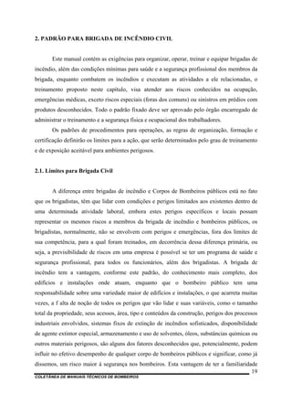 COLETÂNEA DE MANUAIS TÉCNICOS DE BOMBEIROS
19
2. PADRÃO PARA BRIGADA DE INCÊNDIO CIVIL
Este manual contém as exigências para organizar, operar, treinar e equipar brigadas de
incêndio, além das condições mínimas para saúde e a segurança profissional dos membros da
brigada, enquanto combatem os incêndios e executam as atividades a ele relacionadas, o
treinamento proposto neste capítulo, visa atender aos riscos conhecidos na ocupação,
emergências médicas, exceto riscos especiais (foras dos comuns) ou sinistros em prédios com
produtos desconhecidos. Todo o padrão fixado deve ser aprovado pelo órgão encarregado de
administrar o treinamento e a segurança física e ocupacional dos trabalhadores.
Os padrões de procedimentos para operações, as regras de organização, formação e
certificação definirão os limites para a ação, que serão determinados pelo grau de treinamento
e de exposição aceitável para ambientes perigosos.
2.1. Limites para Brigada Civil
A diferença entre brigadas de incêndio e Corpos de Bombeiros públicos está no fato
que os brigadistas, têm que lidar com condições e perigos limitados aos existentes dentro de
uma determinada atividade laboral, embora estes perigos específicos e locais possam
representar os mesmos riscos a membros da brigada de incêndio e bombeiros públicos, os
brigadistas, normalmente, não se envolvem com perigos e emergências, fora dos limites de
sua competência, para a qual foram treinados, em decorrência dessa diferença primária, ou
seja, a previsibilidade de riscos em uma empresa é possível se ter um programa de saúde e
segurança profissional, para todos os funcionários, além dos brigadistas. A brigada de
incêndio tem a vantagem, conforme este padrão, do conhecimento mais completo, dos
edifícios e instalações onde atuam, enquanto que o bombeiro público tem uma
responsabilidade sobre uma variedade maior de edifícios e instalações, o que acarreta muitas
vezes, a f alta de noção de todos os perigos que vão lidar e suas variáveis, como o tamanho
total da propriedade, seus acessos, área, tipo e conteúdos da construção, perigos dos processos
industriais envolvidos, sistemas fixos de extinção de incêndios sofisticados, disponibilidade
de agente extintor especial, armazenamento e uso de solventes, óleos, substâncias químicas ou
outros materiais perigosos, são alguns dos fatores desconhecidos que, potencialmente, podem
influir no efetivo desempenho de qualquer corpo de bombeiros públicos e significar, como já
dissemos, um risco maior à segurança nos bombeiros. Esta vantagem de ter a familiaridade
 