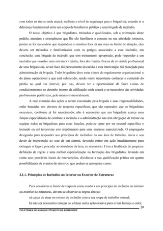 COLETÂNEA DE MANUAIS TÉCNICOS DE BOMBEIROS
20
com todos os riscos onde atuará, melhora o nível de segurança para o brigadista, estando aí a
diferença fundamental entre um corpo de bombeiros público e uma brigada de incêndio.
O nosso objetivo é que brigadistas, treinados e qualificados, sob a orientação deste
padrão, atendam a emergências que lhe são familiares e comuns na sua atividade rotineira,
porém se for necessário que respondam a sinistros fora da sua área ou limite de atuação, eles
devem ser treinados e familiarizados com os perigos associados a esse incêndio, em
conclusão, uma brigada de incêndio que tem treinamento apropriado, pode responder a um
incêndio que envolve uma estrutura vizinha, fora dos limites físicos da atividade profissional
de seus brigadistas, se tal risco foi previamente discutido e esta intervenção foi planejada pela
administração da brigada. Todo brigadista deve estar ciente do regulamento organizacional e
do plano operacional a que está submetido, sendo muito importante conhecer o conteúdo do
prédio no qual vai intervir, por isto, devem ter a oportunidade de fazer visitas de
condicionamento ao desenho interno da edificação onde atuará e se necessário das atividades
profissionais periféricas, pelo menos trimestralmente.
A real extensão das ações a serem executadas pela brigada e suas responsabilidades,
estão baseadas nos deveres de resposta específicos, que são esperados que os brigadistas
executem, conforme já foi mencionado, não é necessário que um brigadista exerça uma
função especializada de combate a incêndio e a administração não tem obrigação de treinar ou
equipar todos os brigadistas para estas funções, pode-se optar por ter pessoal específico e
treinado ou até terceirizar este atendimento para uma empresa especializada. O empregado
designado para responder aos princípios de incêndios na sua área de trabalho, inicia o seu
dever de intervenção ao soar de um alarme, devendo entrar em ação imediatamente para
extinguir o fogo e proceder ao abandono da área, se necessário. Com a finalidade de propiciar
definição de regras e uma melhor especialização na formação dos brigadistas, levando em
conta seus prováveis locais de intervenções, dividiu-se a sua qualificação prática em quatro
possibilidades de eventos de sinistros, que podem se apresentar como:
2.1.1. Princípios de Incêndios no Interior ou Exterior de Estruturas
Para considerar o limite de resposta como sendo a um princípio de incêndio no interior
ou exterior de estruturas, devem-se observar as regras abaixo:
a) capaz de atuar no evento de incêndio com a sua roupa de trabalho normal;
b) não ser necessário rastejar ou efetuar outra ação evasiva para evitar fumaça e calor;
 