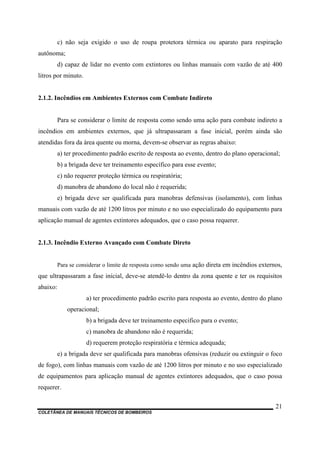 COLETÂNEA DE MANUAIS TÉCNICOS DE BOMBEIROS
21
c) não seja exigido o uso de roupa protetora térmica ou aparato para respiração
autônoma;
d) capaz de lidar no evento com extintores ou linhas manuais com vazão de até 400
litros por minuto.
2.1.2. Incêndios em Ambientes Externos com Combate Indireto
Para se considerar o limite de resposta como sendo uma ação para combate indireto a
incêndios em ambientes externos, que já ultrapassaram a fase inicial, porém ainda são
atendidas fora da área quente ou morna, devem-se observar as regras abaixo:
a) ter procedimento padrão escrito de resposta ao evento, dentro do plano operacional;
b) a brigada deve ter treinamento específico para esse evento;
c) não requerer proteção térmica ou respiratória;
d) manobra de abandono do local não é requerida;
e) brigada deve ser qualificada para manobras defensivas (isolamento), com linhas
manuais com vazão de até 1200 litros por minuto e no uso especializado do equipamento para
aplicação manual de agentes extintores adequados, que o caso possa requerer.
2.1.3. Incêndio Externo Avançado com Combate Direto
Para se considerar o limite de resposta como sendo uma ação direta em incêndios externos,
que ultrapassaram a fase inicial, deve-se atendê-lo dentro da zona quente e ter os requisitos
abaixo:
a) ter procedimento padrão escrito para resposta ao evento, dentro do plano
operacional;
b) a brigada deve ter treinamento especifico para o evento;
c) manobra de abandono não é requerida;
d) requerem proteção respiratória e térmica adequada;
e) a brigada deve ser qualificada para manobras ofensivas (reduzir ou extinguir o foco
de fogo), com linhas manuais com vazão de até 1200 litros por minuto e no uso especializado
de equipamentos para aplicação manual de agentes extintores adequados, que o caso possa
requerer.
 