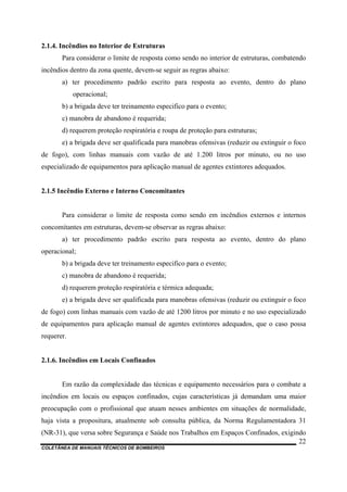 COLETÂNEA DE MANUAIS TÉCNICOS DE BOMBEIROS
22
2.1.4. Incêndios no Interior de Estruturas
Para considerar o limite de resposta como sendo no interior de estruturas, combatendo
incêndios dentro da zona quente, devem-se seguir as regras abaixo:
a) ter procedimento padrão escrito para resposta ao evento, dentro do plano
operacional;
b) a brigada deve ter treinamento especifico para o evento;
c) manobra de abandono é requerida;
d) requerem proteção respiratória e roupa de proteção para estruturas;
e) a brigada deve ser qualificada para manobras ofensivas (reduzir ou extinguir o foco
de fogo), com linhas manuais com vazão de até 1.200 litros por minuto, ou no uso
especializado de equipamentos para aplicação manual de agentes extintores adequados.
2.1.5 Incêndio Externo e Interno Concomitantes
Para considerar o limite de resposta como sendo em incêndios externos e internos
concomitantes em estruturas, devem-se observar as regras abaixo:
a) ter procedimento padrão escrito para resposta ao evento, dentro do plano
operacional;
b) a brigada deve ter treinamento especifico para o evento;
c) manobra de abandono é requerida;
d) requerem proteção respiratória e térmica adequada;
e) a brigada deve ser qualificada para manobras ofensivas (reduzir ou extinguir o foco
de fogo) com linhas manuais com vazão de até 1200 litros por minuto e no uso especializado
de equipamentos para aplicação manual de agentes extintores adequados, que o caso possa
requerer.
2.1.6. Incêndios em Locais Confinados
Em razão da complexidade das técnicas e equipamento necessários para o combate a
incêndios em locais ou espaços confinados, cujas características já demandam uma maior
preocupação com o profissional que atuam nesses ambientes em situações de normalidade,
haja vista a propositura, atualmente sob consulta pública, da Norma Regulamentadora 31
(NR-31), que versa sobre Segurança e Saúde nos Trabalhos em Espaços Confinados, exigindo
 
