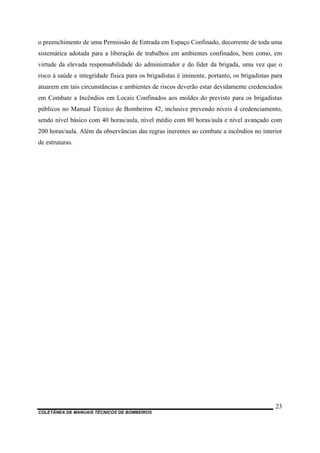 COLETÂNEA DE MANUAIS TÉCNICOS DE BOMBEIROS
23
o preenchimento de uma Permissão de Entrada em Espaço Confinado, decorrente de toda uma
sistemática adotada para a liberação de trabalhos em ambientes confinados, bem como, em
virtude da elevada responsabilidade do administrador e do líder da brigada, uma vez que o
risco à saúde e integridade física para os brigadistas é iminente, portanto, os brigadistas para
atuarem em tais circunstâncias e ambientes de riscos deverão estar devidamente credenciados
em Combate a Incêndios em Locais Confinados aos moldes do previsto para os brigadistas
públicos no Manual Técnico de Bombeiros 42, inclusive prevendo níveis d credenciamento,
sendo nível básico com 40 horas/aula, nível médio com 80 horas/aula e nível avançado com
200 horas/aula. Além da observâncias das regras inerentes ao combate a incêndios no interior
de estruturas.
 