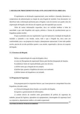 COLETÂNEA DE MANUAIS TÉCNICOS DE BOMBEIROS
27
3. REGRAS DE PROCEDIMENTO PARA O PLANEJAMENTO DA BRIGADA
O regulamento ou declaração organizacional, como também é chamada, demonstra o
compromisso da administração na criação de uma brigada de incêndio. Esse documento vai
identificar toda a informação pertinente para a brigada e com ele teremos um quadro claro da
organização da brigada e dos deveres de resposta, que são esperados que execute.
Além de outras informações requeridas, deve ser incluída também a linha de
autoridade a que cada brigadista está sujeito, prêmios e formas de reconhecimento que os
brigadistas podem receber.
O que se pretende com esse regulamento é que ele represente a fundação da brigada de
incêndio e contenha a sua missão, assim, tudo o que a brigada faz, deve estar em
conformidade com a sua proposta de criação e planejamento operacional. Como todo padrão
escrito, precisa de revisão periódica quanto a sua missão, organização e deveres de resposta
da brigada.
3.1. Estrutura da Brigada
Define a materialização do corpo da brigada e deve:
a) criar um fluxograma de organização básica, para facilitar designação de funções;
b) estabelecer limite de responsabilidade, para seus deveres;
c) definir turno que a brigada deverá cumprir;
d) definir tipo, quantia e freqüência do treino a ser realizado;
e) definir número de brigadistas a ser treinado.
3.2 Programa de Segurança
Este programa prevê os requisitos básicos, que visam preservar a integridade física dos
brigadistas, devendo conter:
a) a forma de delegação desta função a um membro da brigada;
b) registros e gerenciamento de informações;
c) contato através de reuniões entre gerenciadores de política de segurança do
trabalho, pessoal de logística, operadores de equipamentos, encarregados de segurança local
ou corporativa, departamento médico e de saúde ocupacional;
 