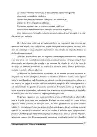 COLETÂNEA DE MANUAIS TÉCNICOS DE BOMBEIROS
28
d) desenvolvimento e manutenção de procedimentos operacionais padrão;
e) metas de prevenção de incidentes;
f) especificação de equipamentos da brigada e sua manutenção;
g) previsão de investigação de acidentes;
h) plano de segurança para as possíveis cenas de incidentes;
i) necessidade de treinamento e de formação adequada de brigadistas;
j) os treinamentos, formação e atuação em casos reais, devem ter registros e estar
disponíveis para auditoria.
Deve haver uma política de gerenciamento local ou corporativo, nas empresas que
operarem uma brigada, com o objetivo de proporcionar para seus integrantes, os níveis mais
altos de segurança e saúde, enquanto exercerem os seus deveres de resposta, fixados na
declaração organizacional.
A escolha do funcionário para ser brigadista, será feita pela administração e implicará
a ele uma tarefa a ser executada esporadicamente, em algum turno ou em tempo integral. Essa
determinação vai depender do tamanho e da estrutura da brigada, do nível de risco da
atividade, do ambiente de trabalho, do histórico de sinistros, danos, doenças profissionais,
mortes e exposições a fatores adversos.
As brigadas são freqüentemente organizadas, de tal maneira que seus integrantes se
dirigem à cena de uma emergência, reunindo-se na entrada do edifício ou área, sendo o passo
inicial a identificação de cada brigadista que chega à cena de emergência após o alarme e a
sua inserção em grupos de atuação, tudo com supervisão apropriada. Um sistema prioritário a
ser implementado é o padrão de assunção automático de funções dentro da brigada, para
tornar a operação organizada e mais rápida, isso se consegue com treinamentos e simulados
de aferição para cada risco delimitado no planejamento operacional.
Os perigos especiais e seus locais específicos devem ser identificados e relacionados
para a brigada, junto com uma explicação detalhada do risco envolvido, esses perigos
especiais podem consistir em situações reais, de pouca probabilidade ou com histórico
inédito. As operações em locais que podem receber uma descarga de um agente de extinção
especial, do sistema fixo automático ou não de combate à incêndios sobre equipamentos e
processos, também podem representar um perigo aos brigadistas, áreas de teste de máquinas,
tanques de pintura, silos de armazenamento, sistemas de nebulização, tanques com líquidos
 