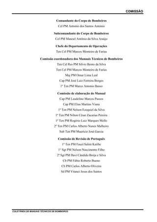 COMISSÃO
COLETÂNEA DE MANUAIS TÉCNICOS DE BOMBEIROS
Comandante do Corpo de Bombeiros
Cel PM Antonio dos Santos Antonio
Subcomandante do Corpo de Bombeiros
Cel PM Manoel Antônio da Silva Araújo
Chefe do Departamento de Operações
Ten Cel PM Marcos Monteiro de Farias
Comissão coordenadora dos Manuais Técnicos de Bombeiros
Ten Cel Res PM Silvio Bento da Silva
Ten Cel PM Marcos Monteiro de Farias
Maj PM Omar Lima Leal
Cap PM José Luiz Ferreira Borges
1º Ten PM Marco Antonio Basso
Comissão de elaboração do Manual
Cap PM Laudelino Marcos Passos
Cap PM Elias Martins Viana
1º Ten PM Nelson Ezequiel da Silva
1º Ten PM Nilton César Zacarias Pereira
1º Ten PM Rogério Luiz Marques Mello
2º Ten PM Carlos Alberto Nunes Malheiro
Sub Ten PM Maurício José Garcia
Comissão de Revisão de Português
1º Ten PM Fauzi Salim Katibe
1° Sgt PM Nelson Nascimento Filho
2º Sgt PM Davi Cândido Borja e Silva
Cb PM Fábio Roberto Bueno
Cb PM Carlos Alberto Oliveira
Sd PM Vitanei Jesus dos Santos
 