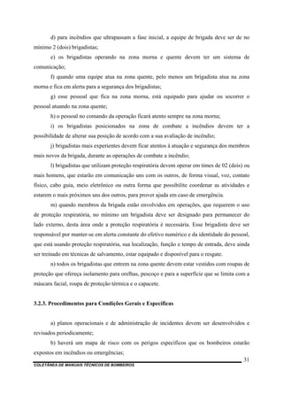 COLETÂNEA DE MANUAIS TÉCNICOS DE BOMBEIROS
31
d) para incêndios que ultrapassam a fase inicial, a equipe de brigada deve ser de no
mínimo 2 (dois) brigadistas;
e) os brigadistas operando na zona morna e quente devem ter um sistema de
comunicação;
f) quando uma equipe atua na zona quente, pelo menos um brigadista atua na zona
morna e fica em alerta para a segurança dos brigadistas;
g) esse pessoal que fica na zona morna, está equipado para ajudar ou socorrer o
pessoal atuando na zona quente;
h) o pessoal no comando da operação ficará atento sempre na zona morna;
i) os brigadistas posicionados na zona de combate a incêndios devem ter a
possibilidade de alterar sua posição de acordo com a sua avaliação de incêndio;
j) brigadistas mais experientes devem ficar atentos à atuação e segurança dos membros
mais novos da brigada, durante as operações de combate a incêndio;
l) brigadistas que utilizam proteção respiratória devem operar em times de 02 (dois) ou
mais homens, que estarão em comunicação uns com os outros, de forma visual, voz, contato
físico, cabo guia, meio eletrônico ou outra forma que possibilite coordenar as atividades e
estarem o mais próximos uns dos outros, para prover ajuda em caso de emergência.
m) quando membros da brigada estão envolvidos em operações, que requerem o uso
de proteção respiratória, no mínimo um brigadista deve ser designado para permanecer do
lado externo, desta área onde a proteção respiratória é necessária. Esse brigadista deve ser
responsável por manter-se em alerta constante do efetivo numérico e da identidade do pessoal,
que está usando proteção respiratória, sua localização, função e tempo de entrada, deve ainda
ser treinado em técnicas de salvamento, estar equipado e disponível para o resgate.
n) todos os brigadistas que entrem na zona quente devem estar vestidos com roupas de
proteção que ofereça isolamento para orelhas, pescoço e para a superfície que se limita com a
máscara facial, roupa de proteção térmica e o capacete.
3.2.3. Procedimentos para Condições Gerais e Específicas
a) planos operacionais e de administração de incidentes devem ser desenvolvidos e
revisados periodicamente;
b) haverá um mapa de risco com os perigos específicos que os bombeiros estarão
expostos em incêndios ou emergências;
 