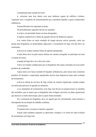 COLETÂNEA DE MANUAIS TÉCNICOS DE BOMBEIROS
34
a) preparação para seleção do local;
• selecione uma área aberta com uma distância segura de edifícios vizinhos,
vegetação seca e recipiente de armazenamento que contenham líquidos e gases comprimidos
inflamáveis.
b) procedimentos de segurança na pista;
Os procedimentos seguintes devem ser seguidos:
• só deve ser permitido fumar em áreas designadas;
• separar combustíveis e fontes de ignição através de distâncias seguras;
• se ventos fortes ou outra condição de tempo adversa estiver presente, como um
perigo para brigadistas ou propriedades adjacentes, o treinamento de fogo real não deve ser
ministrado;
• devem ser usadas somente fontes de ignição apropriadas;
• cada aluno deve ter pelo menos utilizar um extintor carregado, ao participar em uma
evolução de treino;
• ataque de fogo deve ser a favor do vento;
• deve ser tomado cuidado para que os brigadistas não sejam colocados em risco pelos
produtos de combustão;
• para treino em Classe incêndio B (líquidos inflamáveis), pelo menos dois extintores
portáteis do tamanho e capacitação apropriados devem estar disponíveis para cada evolução
do treinamento;
• deve-se afastar de um foco de fogo extinto de maneira organizada, estando sempre
em alerta para possível re-ignição no obstáculo.
c) as simulações de treinamentos com fogo real devem ser proporcionais ao tamanho
dos incêndios, que se espera que os brigadistas irão extinguir, previstos no plano operacional
que descreve o modo intervenção, para os quais foram treinados;
d) a vestimenta do brigadista, deve ser aquela que ele normalmente usaria durante o
desempenho da sua função de trabalho cotidiana;
e) instrutores;
O instrutor deve executar as funções seguintes:
• guiar cada estudante enquanto se aproximar, extinguir e se retirar de cada evolução
de treinamento com fogo real;
 
