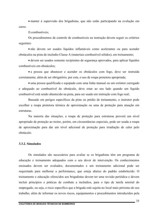 COLETÂNEA DE MANUAIS TÉCNICOS DE BOMBEIROS
35
• manter à supervisão dos brigadistas, que não estão participando na evolução em
curso.
f) combustíveis;
Os procedimentos de controle de combustíveis na instrução devem seguir os critérios
seguintes:
• não devem ser usados líquidos inflamáveis como acelerantes ou para acender
obstáculos na pista de incêndio Classe A (materiais combustível sólidos), em treinamento;
• devem ser usados somente recipientes de segurança aprovados, para aplicar líquidos
combustíveis em obstáculos;
• a pessoa que abastecer e acender os obstáculos com fogo, deve ser instruída
corretamente, além de ser obrigatório, por esta, o uso de roupa protetora apropriada;
• uma pessoa qualificada e equipada com uma linha manual ou um extintor carregado
e adequado ao combustível do obstáculo, deve estar ao seu lado quando um líquido
combustível está sendo abastecido na pista, para ser usado em instrução com fogo real;
Baseado em perigos específicos da pista ou prédio de treinamento, o instrutor pode
escolher a roupa protetora térmica de aproximação ou uma de proteção para atuação em
estruturas.
Na maioria das situações, a roupa de proteção para estruturas proverá um nível
apropriado de proteção ao treino, porém, em circunstâncias especiais, pode ser usada a roupa
de aproximação para dar um nível adicional de proteção para irradiação de calor pelo
obstáculo.
3.3.2. Simulados
Os simulados são necessários para avaliar se os brigadistas têm um programa de
educação e treinamento adequados com o seu dever de intervenção. Os conhecimentos
ensinados devem ser avaliados, documentados e um treinamento adicional pode ser
requisitado para melhorar a performance, que esteja abaixo do padrão estabelecido. O
treinamento e educação oferecidos aos brigadistas devem ter uma revisão periódica e devem
incluir princípios e práticas de combate a incêndios, para o tipo de tarefa setorial do
empregado, ou seja, o risco específico que a brigada está sujeita no local mais próximo do seu
trabalho, além de informar os novos riscos, equipamentos e procedimentos introduzidos pela
 