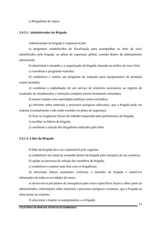 COLETÂNEA DE MANUAIS TÉCNICOS DE BOMBEIROS
37
e) Brigadistas de Apoio
3.4.1.1. Administrador da Brigada
Administrador de brigada é responsável por:
a) programas estabelecidos de fiscalização para acompanhar os itens de risco
identificados pela brigada, no plano de segurança global, contido dentro do planejamento
operacional.
b) determinar o tamanho e a organização da brigada, baseada na análise de risco feita;
c) coordenar e programar reuniões;
d) estabelecer e manter um programa de inspeção para equipamentos de proteção
contra incêndio;
e) coordenar a implantação de um serviço de relatórios necessários ao registro de
resultados de atendimentos e instrução completa (teoria-treinameto-simulado);
f) manter contato com autoridades públicas contra incêndios;
g) informar sobre materiais e processos perigosos adicionais, que a brigada pode ser
exposta eventualmente e não estão contidos no plano de segurança;
h) fixar as exigências físicas de trabalho requeridas para performance da brigada;
i) escolher os líderes da brigada;
j) coordenar a seleção dos brigadistas indicados pelo líder.
3.4.1.2. Líder da Brigada
O líder da brigada deve ser responsável pelo seguinte:
a) estabelecer um canal de comando dentro da brigada para situações de sua ausência;
b) ajudar no processo de seleção dos membros da brigada;
c) estabelecer e manter uma lista com os brigadistas;
d) selecionar líderes assistentes conforme o tamanho da brigada e mantê-los
informados de todas as novidades do turno;
e) desenvolver pré-planos de emergência para riscos específicos locais e obter junto ao
administrador, informações sobre materiais e processos perigosos eventuais, que a brigada ao
atuar possa ser exposta;
f) selecionar e manter os equipamentos e a brigada;
 