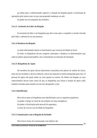 COLETÂNEA DE MANUAIS TÉCNICOS DE BOMBEIROS
38
g) relatar para a administração superior a situação de brigada quanto à instituição de
operações pelo menos uma vez por ano propondo mudanças ou não;
h) ajudar nas investigações de incêndios.
3.4.1.3. Assistente do Líder da Brigada
O assistente do líder é um brigadista que deve estar apto a completar a missão iniciada
pelo líder e substituí-lo na sua ausência.
3.4.1.4 Membros da Brigada
a) serão selecionados dentre os funcionários que exercem atividade no local;
b) todos os brigadistas devem cooperar, participar e obedecer às determinações que
estão no plano operacional padrão e do o treinamento na instrução de formação.
3.4.1.5. Brigadistas de Apoio
Os membros de apoio devem demonstrar consciência dos planos de análise de riscos,
antes de um incidente e devem conhecer o dever de resposta às tarefas designadas para eles. O
pessoal de apoio não pode entrar na zona quente ou morna. Os líderes de brigada ou seus
representantes devem estar certos de que os brigadistas que fazem a função de apoio estão
também treinados para atender aos deveres designados a eles.
3.4.2. Identificação
Deve haver para os brigadistas uma identificação com os seguintes propósitos:
a) ajudar a chegar ao local de um acidente em uma emergência;
b) ajudar a fiscalização pelo pessoal de segurança;
c) meio de exercer sua atividade de brigadista.
3.4.3. Comunicações com a Brigada de Incêndio
Deve haver meios de comunicação com objetivo de:
 