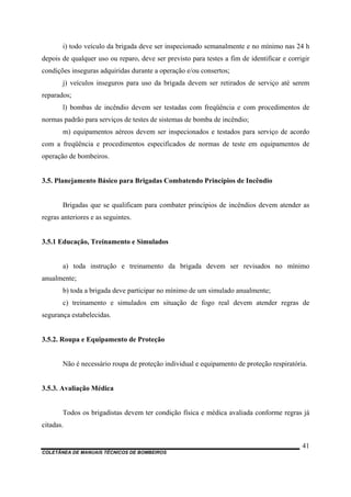 COLETÂNEA DE MANUAIS TÉCNICOS DE BOMBEIROS
41
i) todo veículo da brigada deve ser inspecionado semanalmente e no mínimo nas 24 h
depois de qualquer uso ou reparo, deve ser previsto para testes a fim de identificar e corrigir
condições inseguras adquiridas durante a operação e/ou consertos;
j) veículos inseguros para uso da brigada devem ser retirados de serviço até serem
reparados;
l) bombas de incêndio devem ser testadas com freqüência e com procedimentos de
normas padrão para serviços de testes de sistemas de bomba de incêndio;
m) equipamentos aéreos devem ser inspecionados e testados para serviço de acordo
com a freqüência e procedimentos especificados de normas de teste em equipamentos de
operação de bombeiros.
3.5. Planejamento Básico para Brigadas Combatendo Princípios de Incêndio
Brigadas que se qualificam para combater princípios de incêndios devem atender as
regras anteriores e as seguintes.
3.5.1 Educação, Treinamento e Simulados
a) toda instrução e treinamento da brigada devem ser revisados no mínimo
anualmente;
b) toda a brigada deve participar no mínimo de um simulado anualmente;
c) treinamento e simulados em situação de fogo real devem atender regras de
segurança estabelecidas.
3.5.2. Roupa e Equipamento de Proteção
Não é necessário roupa de proteção individual e equipamento de proteção respiratória.
3.5.3. Avaliação Médica
Todos os brigadistas devem ter condição física e médica avaliada conforme regras já
citadas.
 