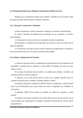 COLETÂNEA DE MANUAIS TÉCNICOS DE BOMBEIROS
42
3.6. Planejamento Básico para Brigadas Combatendo Incêndios Externos
Brigadas que se qualificam somente para combate a incêndios em área externa, além
das regras já citadas devem atender os seguintes requisitos.
3.6.1. Educação, Treinamento e Simulados
a) toda a brigada deve receber treinamento e educação, no mínimo, trimestralmente;
b) todos os membros da brigada devem participar em um simulado, no mínimo,
semestralmente;
c) o treinamento em fogo real deve ser conduzido no mínimo anualmente;
d) treinamento e simulados envolvendo fogo real devem ser feitos de acordo com as
regras de segurança;
e) o treinamento com fogo real deve incluir situações que representam as condições e
riscos mais próximos possíveis de serem encontrados pela brigada.
3.6.2. Roupa e Equipamento de Proteção
a) roupas de proteção térmica e equipamentos de proteção devem estar disponíveis em
quantidade e tamanhos para se ajustarem a cada membro da brigada, que atue nas zonas
quente e morna;
b) as roupas de proteção devem atender a um padrão para combate a incêndios em
estruturas (direto) ou externo (indireto);
c) capacetes, luvas, botas devem estar de acordo com o padrão específico para um
conjunto de proteção para o combate a incêndio (indireto e direto);
d) proteção respiratória e aparelhos de SSAP (Sistema de Segurança e Alerta Pessoal)
devem ser providenciados, para serem usados por todos os brigadistas que trabalham na
zona quente;
e) aparelhos SSAP devem atender um padrão em sistema de segurança e alerta
pessoal;
f) aparelhos de proteção respiratória de circuito aberto devem estar de acordo com as
normas padrão para equipamento de proteção respiratória pressurizado de circuito aberto
para bombeiros;
 