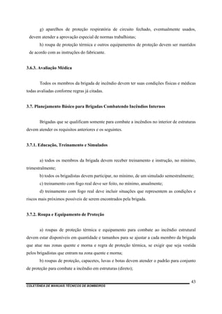 COLETÂNEA DE MANUAIS TÉCNICOS DE BOMBEIROS
43
g) aparelhos de proteção respiratória de circuito fechado, eventualmente usados,
devem atender a aprovação especial de normas trabalhistas;
h) roupa de proteção térmica e outros equipamentos de proteção devem ser mantidos
de acordo com as instruções do fabricante.
3.6.3. Avaliação Médica
Todos os membros da brigada de incêndio devem ter suas condições físicas e médicas
todas avaliadas conforme regras já citadas.
3.7. Planejamento Básico para Brigadas Combatendo Incêndios Internos
Brigadas que se qualificam somente para combate a incêndios no interior de estruturas
devem atender os requisitos anteriores e os seguintes.
3.7.1. Educação, Treinamento e Simulados
a) todos os membros da brigada devem receber treinamento e instrução, no mínimo,
trimestralmente;
b) todos os brigadistas devem participar, no mínimo, de um simulado semestralmente;
c) treinamento com fogo real deve ser feito, no mínimo, anualmente;
d) treinamento com fogo real deve incluir situações que representem as condições e
riscos mais próximos possíveis de serem encontrados pela brigada.
3.7.2. Roupa e Equipamento de Proteção
a) roupas de proteção térmica e equipamento para combate ao incêndio estrutural
devem estar disponíveis em quantidade e tamanhos para se ajustar a cada membro da brigada
que atue nas zonas quente e morna e regra de proteção térmica, se exigir que seja vestida
pelos brigadistas que entram na zona quente e morna;
b) roupas de proteção, capacetes, luvas e botas devem atender o padrão para conjunto
de proteção para combate a incêndio em estruturas (direto);
 