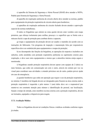 COLETÂNEA DE MANUAIS TÉCNICOS DE BOMBEIROS
44
c) aparelho de Sistema de Segurança e Alerta Pessoal (SSAP) deve atender a NFPA,
Padrão para Sistema de Segurança e Alerta Pessoal;
d) aparelho de respiração autônoma de circuito aberto deve atender as normas, padrão
para equipamento de proteção respiratória de circuito aberto para bombeiros;
e) aparelhos de respiração autônoma de circuito fechado devem atender a aprovação
especial de normas trabalhistas;
f) todos os brigadistas que entrem na zona quente devem estar vestidos com roupa
protetora, que ofereça isolamento para orelhas, pescoço e a superfície que se limita com a
máscara facial e capa de proteção para combate direto e capacete;
g) roupa e equipamento de proteção devem ser usados e mantidos de acordo com as
instruções do fabricante. Um programa de inspeção e manutenção feita por responsáveis
específicos deve ser estabelecido para equipamentos e roupas de proteção;
h) no desempenho das funções de brigadista, as operações de resposta a incêndios em
subsolos, serão atendidas com proteção respiratória autônoma ou suprimento externo para
respiração, e deve usar estes equipamentos a menos que a atmosfera interna esteja segura e
monitorada;
i) brigadistas usando proteção respiratória devem operar com equipes de 2 (dois) ou
mais homens, que estão em comunicação um com o outro, através de contato por voz ou
visual para coordenar suas atividades e estando próximos um do outro, podem prover ajuda
em caso de emergência;
j) quando bombeiros que estão em operação que requer o uso de proteção respiratória,
no mínimo 2 membros da brigada devem ser designados para ficarem na área externa onde a
proteção respiratória é requerida e pelo menos 1 (um) deles deve ser o responsável por
manter-se em constante atenção para número e identificação do pessoal, sua localização,
função e tempo de entrada, estes membros na área externa com a proteção respiratória, devem
ser treinados, equipados e disponíveis para resgate.
3.7.3. Avaliação Médica
Todos os brigadistas devem ter condições físicas e médicas avaliadas conforme regras
já citadas.
 