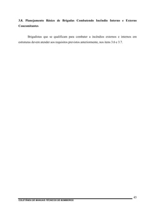 COLETÂNEA DE MANUAIS TÉCNICOS DE BOMBEIROS
45
3.8. Planejamento Básico de Brigadas Combatendo Incêndio Interno e Externo
Concomitantes
Brigadistas que se qualificam para combater a incêndios externos e internos em
estruturas devem atender aos requisitos previstos anteriormente, nos itens 3.6 e 3.7.
 
