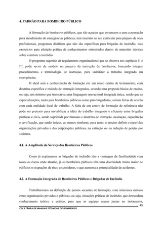 COLETÂNEA DE MANUAIS TÉCNICOS DE BOMBEIROS
48
4. PADRÃO PARA BOMBEIRO PÚBLICO
A formação de bombeiros públicos, que são aqueles que pertencem a uma corporação
para atendimento de emergências públicas, tem inserido no seu currículo para preparo de seus
profissionais, programas didáticos que não são específicos para brigadas de incêndio, mas
exercícios para aferição prática de conhecimentos ministrados dentro de materiais teóricas
sobre combate a incêndio.
O programa sugerido de regulamento organizacional que se observa nos capítulos II e
III, pode servir de modelo no preparo da instrução de bombeiros, buscando integrar
procedimentos e terminologia de instrução, para viabilizar o trabalho integrado em
emergências.
O ideal será a centralização da formação em um único centro de treinamento, com
doutrina específica e módulo de instrução integrados, criando uma proposta básica de ensino,
ou seja, um mínimo que transcreva uma linguagem operacional integrada única, sendo que as
especializações, tanto para bombeiros públicos como para brigadistas, seriam feitas de acordo
com cada realidade local de trabalho. A falta de um centro de formação de referência não
pode ser pretexto para inviabilizar a idéia do trabalho integrado e eficiente entre brigadas
públicas e civis, sendo suprimida por manuais e doutrina de instrução, avaliação, capacitação
e certificação, que senão únicos, ao menos similares, para tanto, é preciso definir o papel das
organizações privadas e das corporações públicas, na extinção ou na redução de perdas por
sinistros.
4.1. A Amplitude do Serviço dos Bombeiros Públicos
Como já explanamos as brigadas de incêndio têm a vantagem da familiaridade com
todos os riscos onde atuarão, já os bombeiros públicos têm uma diversidade muito maior de
edifícios e ocupações de risco a considerar, o que aumenta a potencialidade de acidentes.
4.2. A Formação Integrada de Bombeiros Públicos e Brigadas de Incêndio
Trabalharemos na definição de pontos secantes de formação, com interesses mútuos
entre organizações privadas e públicas, ou seja, situações práticas de incêndio, que demandam
conhecimento teórico e prático, para que as equipes atuem juntas no isolamento,
 