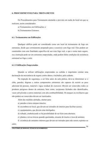COLETÂNEA DE MANUAIS TÉCNICOS DE BOMBEIROS
56
6. PROCEDIMENTOS PARA TREINAMENTO
Os Procedimentos para Treinamento atentarão o previsto em razão do local em que se
realizem, assim considerados:
a) Treinamentos em Edificações; e
b) Treinamentos Externos.
6.1. Treinamentos em Edificações
Qualquer edifício pode ser considerado como um local de treinamento de fogo em
estruturas, desde que corretamente preparado para o exercício com fogo real. Eles podem ser
construídos com esta finalidade específica de uso com fogo real, o que o torna mais seguro,
ou a instrução pode ser em estruturas emprestadas, onde podem faltar condições de resistência
estrutural ao fogo e calor.
6.1.1 Edificações Emprestadas
Quando se utilizar edificações emprestadas ou cedidas é importante constar uma
declaração da inexistência de seguro contra danos e incêndios, pelo cedente.
Na inspeção de segurança, a ser feita antes da aula prática, deve-se determinar se o
chão, paredes, degraus e outros componentes estruturais são capazes de resistir ao peso
adicional de pessoas, material e água residual do exercício. Devem ser removidos todos os
produtos perigosos dentro da estrutura, bem como, recipientes fechados não identificados,
vasos sob pressão e outros materiais com alta combustibilidade. Os tanques ou invólucros que
não podem ser removidos devem ser inertizados.
Além das medidas adotadas, atentar para:
a) paredes e tetos estejam intactos;
b) escombros no local, que devem ser retirados do interior para facilitar acesso;
c) equipamentos, que devem estar desligados;
d) telhado, estabelecendo se há possibilidade de ser feito uma abertura;
e) plantas e ervas tóxicas quando queimadas, enxame de insetos e toca de animais;
f) existência de amiantos internos,que devam ser retirados para não serem expostos ao
calor;
 