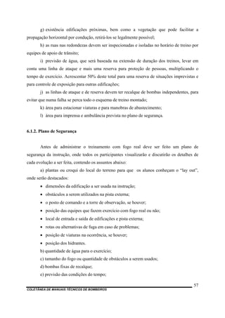 COLETÂNEA DE MANUAIS TÉCNICOS DE BOMBEIROS
57
g) existência edificações próximas, bem como a vegetação que pode facilitar a
propagação horizontal por condução, retirá-los se legalmente possível;
h) as ruas nas redondezas devem ser inspecionadas e isoladas no horário de treino por
equipes de apoio de trânsito;
i) previsão de água, que será baseada na extensão de duração dos treinos, levar em
conta uma linha de ataque e mais uma reserva para proteção de pessoas, multiplicando o
tempo de exercício. Acrescentar 50% deste total para uma reserva de situações imprevistas e
para controle de exposição para outras edificações;
j) as linhas de ataque e de reserva devem ter recalque de bombas independentes, para
evitar que numa falha se perca todo o esquema de treino montado;
k) área para estacionar viaturas e para manobras de abastecimento;
l) área para imprensa e ambulância prevista no plano de segurança.
6.1.2. Plano de Segurança
Antes de administrar o treinamento com fogo real deve ser feito um plano de
segurança da instrução, onde todos os participantes visualizarão e discutirão os detalhes de
cada evolução a ser feita, contendo os assuntos abaixo:
a) plantas ou croqui do local do terreno para que os alunos conheçam o “lay out”,
onde serão destacados:
• dimensões da edificação a ser usada na instrução;
• obstáculos a serem utilizados na pista externa;
• o posto de comando e a torre de observação, se houver;
• posição das equipes que fazem exercício com fogo real ou não;
• local de entrada e saída de edificações e pista externa;
• rotas ou alternativas de fuga em caso de problemas;
• posição de viaturas na ocorrência, se houver;
• posição dos hidrantes.
b) quantidade de água para o exercício;
c) tamanho do fogo ou quantidade de obstáculos a serem usados;
d) bombas fixas de recalque;
e) previsão das condições do tempo;
 