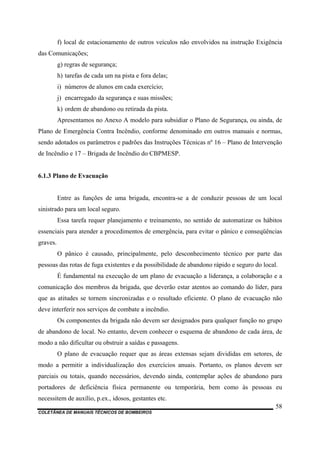 COLETÂNEA DE MANUAIS TÉCNICOS DE BOMBEIROS
58
f) local de estacionamento de outros veículos não envolvidos na instrução Exigência
das Comunicações;
g) regras de segurança;
h) tarefas de cada um na pista e fora delas;
i) números de alunos em cada exercício;
j) encarregado da segurança e suas missões;
k) ordem de abandono ou retirada da pista.
Apresentamos no Anexo A modelo para subsidiar o Plano de Segurança, ou ainda, de
Plano de Emergência Contra Incêndio, conforme denominado em outros manuais e normas,
sendo adotados os parâmetros e padrões das Instruções Técnicas nº 16 – Plano de Intervenção
de Incêndio e 17 – Brigada de Incêndio do CBPMESP.
6.1.3 Plano de Evacuação
Entre as funções de uma brigada, encontra-se a de conduzir pessoas de um local
sinistrado para um local seguro.
Essa tarefa requer planejamento e treinamento, no sentido de automatizar os hábitos
essenciais para atender a procedimentos de emergência, para evitar o pânico e conseqüências
graves.
O pânico é causado, principalmente, pelo desconhecimento técnico por parte das
pessoas das rotas de fuga existentes e da possibilidade de abandono rápido e seguro do local.
É fundamental na execução de um plano de evacuação a liderança, a colaboração e a
comunicação dos membros da brigada, que deverão estar atentos ao comando do líder, para
que as atitudes se tornem sincronizadas e o resultado eficiente. O plano de evacuação não
deve interferir nos serviços de combate a incêndio.
Os componentes da brigada não devem ser designados para qualquer função no grupo
de abandono de local. No entanto, devem conhecer o esquema de abandono de cada área, de
modo a não dificultar ou obstruir a saídas e passagens.
O plano de evacuação requer que as áreas extensas sejam divididas em setores, de
modo a permitir a individualização dos exercícios anuais. Portanto, os planos devem ser
parciais ou totais, quando necessários, devendo ainda, contemplar ações de abandono para
portadores de deficiência física permanente ou temporária, bem como às pessoas eu
necessitem de auxílio, p.ex., idosos, gestantes etc.
 