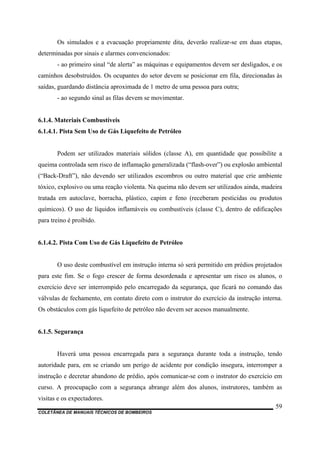 COLETÂNEA DE MANUAIS TÉCNICOS DE BOMBEIROS
59
Os simulados e a evacuação propriamente dita, deverão realizar-se em duas etapas,
determinadas por sinais e alarmes convencionados:
- ao primeiro sinal “de alerta” as máquinas e equipamentos devem ser desligados, e os
caminhos desobstruídos. Os ocupantes do setor devem se posicionar em fila, direcionadas às
saídas, guardando distância aproximada de 1 metro de uma pessoa para outra;
- ao segundo sinal as filas devem se movimentar.
6.1.4. Materiais Combustíveis
6.1.4.1. Pista Sem Uso de Gás Liquefeito de Petróleo
Podem ser utilizados materiais sólidos (classe A), em quantidade que possibilite a
queima controlada sem risco de inflamação generalizada (“flash-over”) ou explosão ambiental
(“Back-Draft”), não devendo ser utilizados escombros ou outro material que crie ambiente
tóxico, explosivo ou uma reação violenta. Na queima não devem ser utilizados ainda, madeira
tratada em autoclave, borracha, plástico, capim e feno (receberam pesticidas ou produtos
químicos). O uso de líquidos inflamáveis ou combustíveis (classe C), dentro de edificações
para treino é proibido.
6.1.4.2. Pista Com Uso de Gás Liquefeito de Petróleo
O uso deste combustível em instrução interna só será permitido em prédios projetados
para este fim. Se o fogo crescer de forma desordenada e apresentar um risco os alunos, o
exercício deve ser interrompido pelo encarregado da segurança, que ficará no comando das
válvulas de fechamento, em contato direto com o instrutor do exercício da instrução interna.
Os obstáculos com gás liquefeito de petróleo não devem ser acesos manualmente.
6.1.5. Segurança
Haverá uma pessoa encarregada para a segurança durante toda a instrução, tendo
autoridade para, em se criando um perigo de acidente por condição insegura, interromper a
instrução e decretar abandono de prédio, após comunicar-se com o instrutor do exercício em
curso. A preocupação com a segurança abrange além dos alunos, instrutores, também as
visitas e os expectadores.
 