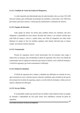 COLETÂNEA DE MANUAIS TÉCNICOS DE BOMBEIROS
60
6.1.5.1. Condição de Vazão das Linhas de Mangueiras
A vazão requerida será determinada antes de cada instrução e deve ser entre 120 e 400
litros por minuto, para certificação em princípios de incêndios e acima disto e até 1200 litros
por minuto, para focos maiores e treino para de confinamento e isolamento de sinistros.
6.1.5.2. Equipes de instrução
Cada equipe de alunos em treinos para combate interno em estruturas, não deve
ultrapassar a quantidade de cinco alunos, havendo dois alunos e um instrutor auxiliar para
cada linha de ataque e reserva, o quinto aluno, sem linha de mangueira nas mãos treina
liderança no ataque ao foco de incêndio, qualquer outra função adicional para os alunos
exigirá um instrutor auxiliar adicional.
6.1.5.3. Comunicação
Pessoal de segurança reserva ficará posicionado fora da estrutura, para reagir a
imprevistos ou ameaças, não consideradas no plano de segurança. Deve haver um método de
comunicação entre as equipes de instrutores que atuam no interior, com o chefe da instrução e
o oficial de segurança, que ficam externamente à edificação .
6.1.5.4. Ordem de abandono
O oficial de segurança deve ordenar o abandono da edificação em situação de risco,
após comunicar-se com o instrutor interno e detectar o problema, após cientifica-se de que ele
não está previsto no plano de segurança, espera o aval do chefe da instrução e ordena com um
alarme o abandono da edificação.
6.1.5.5. Serviço Médico
É recomendado sempre que possível que um médico esteja disponível para as equipes
de instrução e dependendo do risco pelo menos uma ambulância constará do plano de
segurança.
 