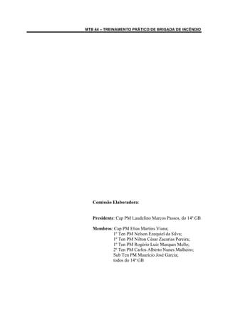 MTB 44 – TREINAMENTO PRÁTICO DE BRIGADA DE INCÊNDIO
Comissão Elaboradora:
Presidente: Cap PM Laudelino Marcos Passos, do 14º GB
Membros: Cap PM Elias Martins Viana;
1º Ten PM Nelson Ezequiel da Silva;
1º Ten PM Nilton César Zacarias Pereira;
1º Ten PM Rogério Luiz Marques Mello;
2º Ten PM Carlos Alberto Nunes Malheiro;
Sub Ten PM Maurício José Garcia;
todos do 14º GB
 