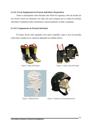 6.1.5.6. Uso do Equipamento de Proteção Individual e Respiratória
Todos os participantes serão checados pelo oficial de segurança, antes da entrada em
um circuito interno de obstáculos com fogo real, para assegurar que as roupas de proteção
individual e respiratória estão corretamente e operacionalmente vestidas e equipadas.
6.1.5.6.1. Equipamento de Proteção Individual
Os alunos devem estar equipados com calças compridas, capas e luvas de proteção
contra fogo, calçados leves, capacetes adequados ao combate interno.
Figura 2 - Botas de Proteção Figura 3 - Capa e Calça de Proteção
Figura 4 - Máscara Facial Figura - 5 Capacete com Proteção para Face
COLETÂNEA DE MANUAIS TÉCNICOS DE BOMBEIROS
61
 