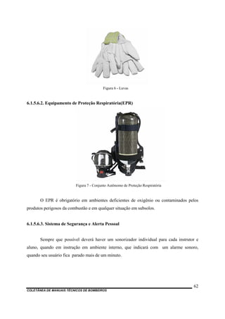 Figura 6 - Luvas
6.1.5.6.2. Equipamento de Proteção Respiratória(EPR)
Figura 7 - Conjunto Autônomo de Proteção Respiratória
O EPR é obrigatório em ambientes deficientes de oxigênio ou contaminados pelos
produtos perigosos da combustão e em qualquer situação em subsolos.
6.1.5.6.3. Sistema de Segurança e Alerta Pessoal
Sempre que possível deverá haver um sonorizador individual para cada instrutor e
aluno, quando em instrução em ambiente interno, que indicará com um alarme sonoro,
quando seu usuário fica parado mais de um minuto.
COLETÂNEA DE MANUAIS TÉCNICOS DE BOMBEIROS
62
 