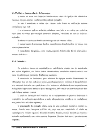 COLETÂNEA DE MANUAIS TÉCNICOS DE BOMBEIROS
63
6.1.5.7. Outras Recomendações de Segurança
a) dever ser feita uma inspeção imediatamente antes da ignição dos obstáculos,
buscando pessoas, animais ou objetos indesejados à instrução;
b) não é autorizado o treino com vítimas reais dentro da edificação, quando
submetidas a fogo real;
c) o treinamento pode ser reduzido, adiado ou cancelado se necessário para reduzir o
risco, dano ou doença por condições climáticas extremas, verificadas na hora do início da
instrução;
d) não serão colocados obstáculos com fogo real em rotas de saídas;
e) o encarregado da segurança fiscaliza o acendimento dos obstáculos, por pessoa com
esta função exclusiva;
f) outras fontes de ignição, como celular, isqueiro, fósforos não devem estar com os
alunos e instrutores.
6.1.6. Instrutores
Os instrutores devem ser capacitados em metodologia própria, para ter autorização
para treinar brigadistas, sua função é estar constantemente instruindo e supervisionando tudo
o que foi determinado na reunião do plano de segurança.
A quantidade de instrutores, para ministrar às equipes atuando internamente em
edificações, é de um para cada cinco alunos, caso haja condições extremas de desgaste físico,
pelo tempo da instrução ou exposição ao calor, instrutores adicionais devem ser previstos no
planejamento operacional dentro do plano de segurança. Deve haver um instrutor auxiliar para
cada linha de ataque e reserva.
O chefe da instrução deve verificar se os equipamentos de proteção individual e
respiratório são suficientes para todos e se estão adequadamente vestidos e em condições de
uso, junto com o oficial de segurança.
O encarregado da instrução interna deve ter uma contagem mental do número de
alunos, fazendo uma checagem periódica do grupo que está conduzindo. O oficial de
segurança deve conferir o pessoal do corpo docente e discente, quando da saída do prédio de
instrução, confrontando com o seu controle do pessoal (alunos e instrutores) que adentraram
ao prédio.
 