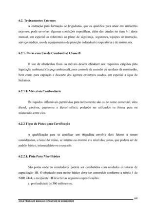 COLETÂNEA DE MANUAIS TÉCNICOS DE BOMBEIROS
64
6.2. Treinamentos Externos
A instrução para formação de brigadistas, que os qualifica para atuar em ambientes
externos, pode envolver algumas condições específicas, além das citadas no item 6.1 deste
manual, em especial as referentes ao plano de segurança, segurança, equipes de instrução,
serviço médico, uso de equipamentos de proteção individual e respiratória e de instrutores.
6.2.1. Pistas com Uso de Combustível Classe B
O uso de obstáculos fixos ou móveis devem obedecer aos requisitos exigidos pela
legislação ambiental (licença ambiental), para controle da emissão de resíduos da combustão,
bem como para captação e descarte dos agentes extintores usados, em especial a água de
hidrantes.
6.2.1.1. Materiais Combustíveis
Os líquidos inflamáveis permitidos para treinamento são os de nome comercial, óleo
diesel, gasolina, querosene e álcool etílico, podendo ser utilizados na forma pura ou
misturados entre eles.
6.2.2 Tipos de Pistas para Certificação
A qualificação para se certificar um brigadista envolve dois fatores a serem
considerados, o local do treino, se interno ou externo e o nível das pistas, que podem ser de
padrão básico, intermediário ou avançado.
6.2.2.1. Pista Para Nível Básico
São pistas onde os simuladores podem ser combatidos com unidades extintoras de
capacitação 1B. O obstáculo para treino básico deve ser construído conforme a tabela 1 da
NBR 9444, o recipiente 1B deve ter as seguintes especificações:
a) profundidade de 300 milímetros;
 